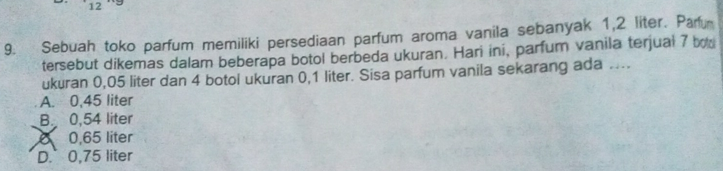 12
9. Sebuah toko parfum memiliki persediaan parfum aroma vanila sebanyak 1,2 liter. Paru
tersebut dikemas dalam beberapa botol berbeda ukuran. Hari ini, parfum vanila terjual 7 b
ukuran 0,05 liter dan 4 botol ukuran 0,1 liter. Sisa parfum vanila sekarang ada ....
A. 0,45 liter
B. 0,54 liter
6 0,65 liter
D. 0,75 liter