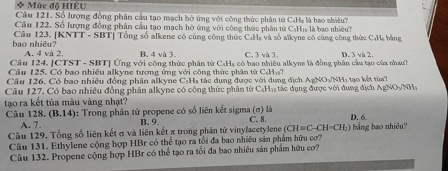 Mức độ HIÊU
Câu 121. Số lượng đồng phân cấu tạo mạch hở ứng với công thức phân tử C₄H₈ là bao nhiêu?
Câu 122. Số lượng đồng phân cấu tạo mạch hở ứng với công thức phân tử C_5H_1 l là bao nhiêu?
Câu 123. [KNTT - SBT] Tổng số alkene có cùng công thức C₄H₈ và số alkyne có cùng công thức C_4H_6 bǎng
bao nhiêu?
A. 4 và 2. B. 4 và 3. C. 3 và 3. D. 3 và 2.
Câu 124. [CTST - SBT] Ứng với công thức phân tử C_5H_8 có bao nhiêu alkyne là đồng phân cấu tạo của nhau?
Câu 125. Có bao nhiêu alkyne tương ứng với công thức phân tử C_6H_10 1
Câu 126. Có bao nhiêu đồng phân alkyne C_5H_8 tác dụng được với dung dịch AgNO_3/NH_3 tạo kết tủa?
Câu 127. Có bao nhiêu đồng phân alkyne có công thức phân tử C_6H 10 tác dụng được với dung dịch AgNO_3/NH_3
tạo ra kết tủa màu vàng nhạt?
Câu 128. (B.14) 0: Trong phân tử propene có số liên kết sigma (σ) là
A. 7.
B. 9.
C. 8. D. 6.
Câu 129. Tổng số liên kết σ và liên kết π trong phân tử vinylacetylene (CHequiv C-CH=CH_2) bằng bao nhiêu?
Câu 131. Ethylene cộng hợp HBr có thể tạo ra tối đa bao nhiêu sản phẩm hữu cơ?
Câu 132. Propene cộng hợp HBr có thể tạo ra tối đa bao nhiêu sản phẩm hữu cơ?