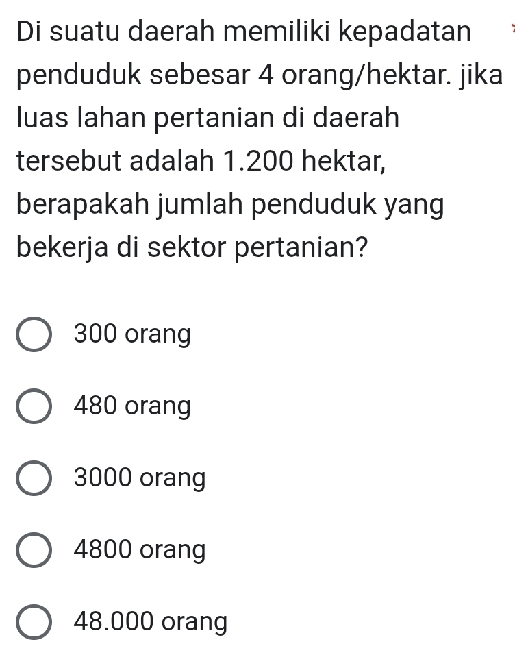 Di suatu daerah memiliki kepadatan
penduduk sebesar 4 orang/hektar. jika
luas lahan pertanian di daerah
tersebut adalah 1.200 hektar,
berapakah jumlah penduduk yang
bekerja di sektor pertanian?
300 orang
480 orang
3000 orang
4800 orang
48.000 orang