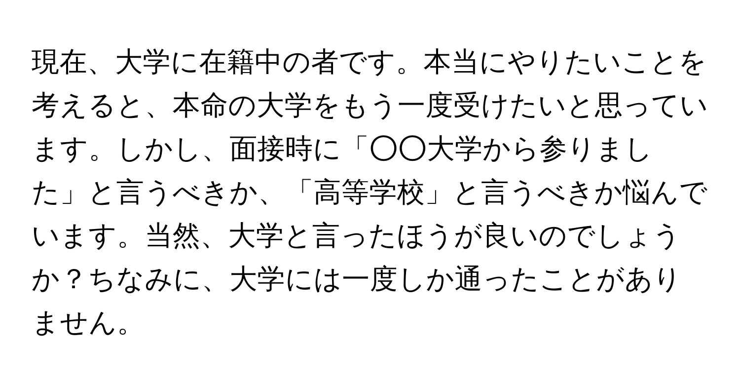 現在、大学に在籍中の者です。本当にやりたいことを考えると、本命の大学をもう一度受けたいと思っています。しかし、面接時に「○○大学から参りました」と言うべきか、「高等学校」と言うべきか悩んでいます。当然、大学と言ったほうが良いのでしょうか？ちなみに、大学には一度しか通ったことがありません。