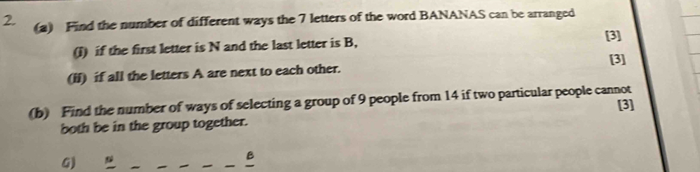 Find the number of different ways the 7 letters of the word BANANAS can be arranged 
(I) if the first letter is N and the last letter is B, 
[3] 
[3] 
(ii) if all the letters A are next to each other. 
(b) Find the number of ways of selecting a group of 9 people from 14 if two particular people cannot [3] 
both be in the group together. 
G) 
B