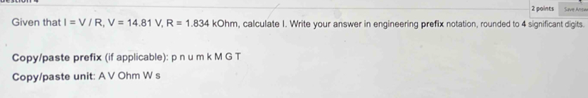 Save Answ 
Given that I=V/R, V=14.81V, R=1.834kOhm , calculate I. Write your answer in engineering prefix notation, rounded to 4 significant digits. 
Copy/paste prefix (if applicable): p n u m k M G T 
Copy/paste unit: A V Ohm W s