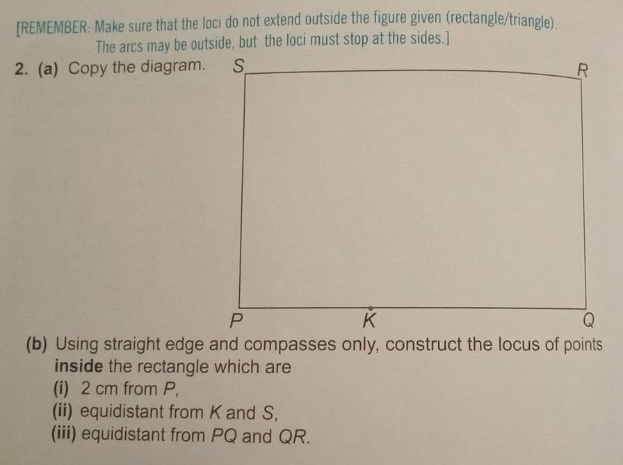 [REMEMBER: Make sure that the loci do not extend outside the figure given (rectangle/triangle). 
The arcs may be outside, but the loci must stop at the sides.] 
2. (a) Copy the diagram. 
inside the rectangle which are 
(i) 2 cm from P, 
(ii) equidistant from K and S, 
(iii) equidistant from PQ and QR.