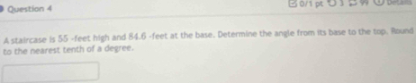 B0/1 pt つ 3 5 99 U Detais 
A staircase is 55 -feet high and 84.6 -feet at the base. Determine the angle from its base to the top. Round 
to the nearest tenth of a degree.