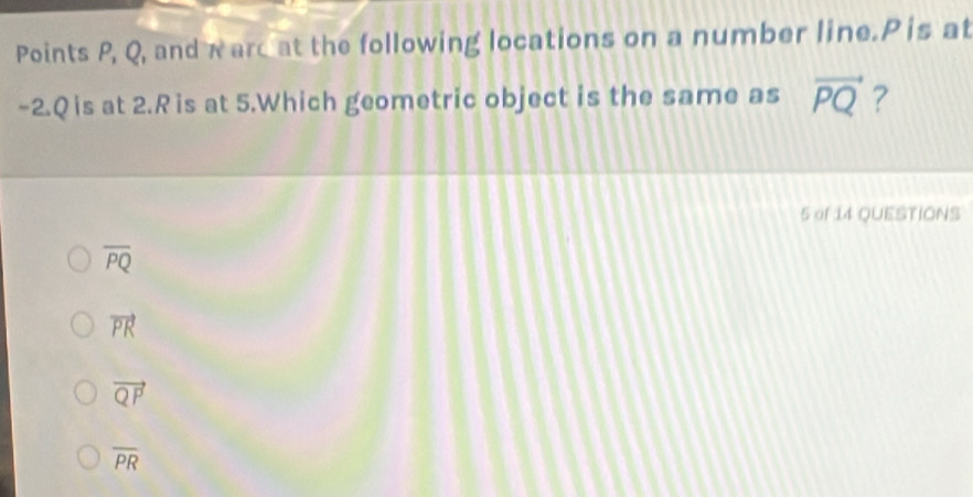 Points P, Q, and warc at the following locations on a number line. P is at
-2. Q is at 2.Ris at 5.Which geometric object is the same as vector PQ ?
5 of 14 QUESTIONS
overline PQ
vector PR
vector QP
overline PR