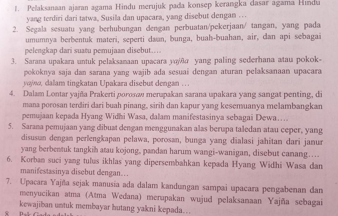 Pelaksanaan ajaran agama Hindu merujuk pada konsep kerangka dasar agama Hindu
yang terdiri dari tatwa, Susila dan upacara, yang disebut dengan …
2. Segala sesuatu yang berhubungan dengan perbuatan/pekerjaan/ tangan, yang pada
umumnya berbentuk materi, seperti daun, bunga, buah-buahan, air, dan api sebagai
pelengkap dari suatu pemujaan disebut...
3. Sarana upakara untuk pelaksanaan upacara yajña yang paling sederhana atau pokok-
pokoknya saja dan sarana yang wajib ada sesuai dengan aturan pelaksanaan upacara
yajna, dalam tingkatan Upakara disebut dengan …
4. Dalam Lontar yajña Prakerti porosan merupakan sarana upakara yang sangat penting, di
mana porosan terdiri dari buah pinang, sirih dan kapur yang kesemuanya melambangkan
pemujaan kepada Hyang Widhi Wasa, dalam manifestasinya sebagai Dewa…
5. Sarana pemujaan yang dibuat dengan menggunakan alas berupa taledan atau ceper, yang
disusun dengan perlengkapan pelawa, porosan, bunga yang dialasi jahitan dari janur
yang berbentuk tangkih atau kojong, pandan harum wangi-wanigan, disebut canang…
6. Korban suci yang tulus ikhlas yang dipersembahkan kepada Hyang Widhi Wasa dan
manifestasinya disebut dengan…
7. Upacara Yajña sejak manusia ada dalam kandungan sampai upacara pengabenan dan
menyucikan atma (Atma Wedana) merupakan wujud pelaksanaan Yajña sebagai
kewajiban untuk membayar hutang yakni kepada…
8 Pak Gad