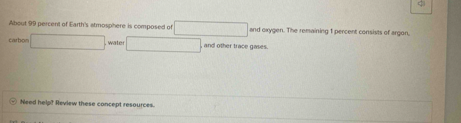 About 99 percent of Earth's atmosphere is composed of □ and oxygen. The remaining 1 percent consists of argon, 
carbon □ , water □ , and other trace gases. 
Need help? Review these concept resources.