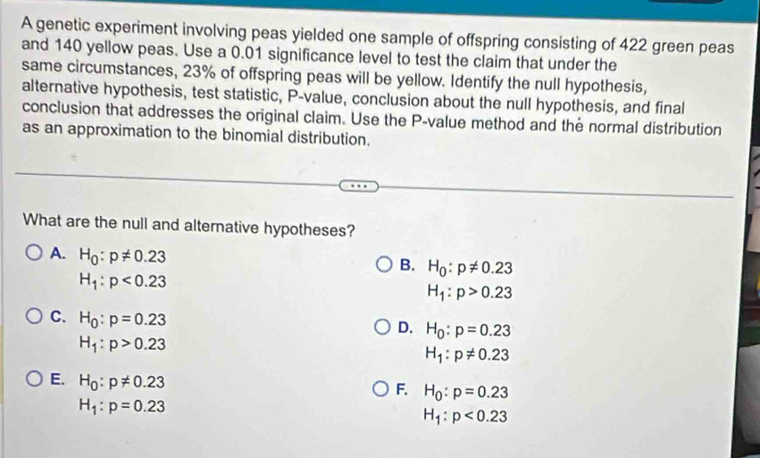 A genetic experiment involving peas yielded one sample of offspring consisting of 422 green peas
and 140 yellow peas. Use a 0.01 significance level to test the claim that under the
same circumstances, 23% of offspring peas will be yellow. Identify the null hypothesis,
alternative hypothesis, test statistic, P -value, conclusion about the null hypothesis, and final
conclusion that addresses the original claim. Use the P -value method and the normal distribution
as an approximation to the binomial distribution.
What are the null and alternative hypotheses?
A. H_0:p!= 0.23
B. H_0:p!= 0.23
H_1:p<0.23
H_1:p>0.23
C. H_0:p=0.23
D. H_0:p=0.23
H_1:p>0.23
H_1:p!= 0.23
E. H_0:p!= 0.23
F. H_0:p=0.23
H_1:p=0.23
H_1:p<0.23