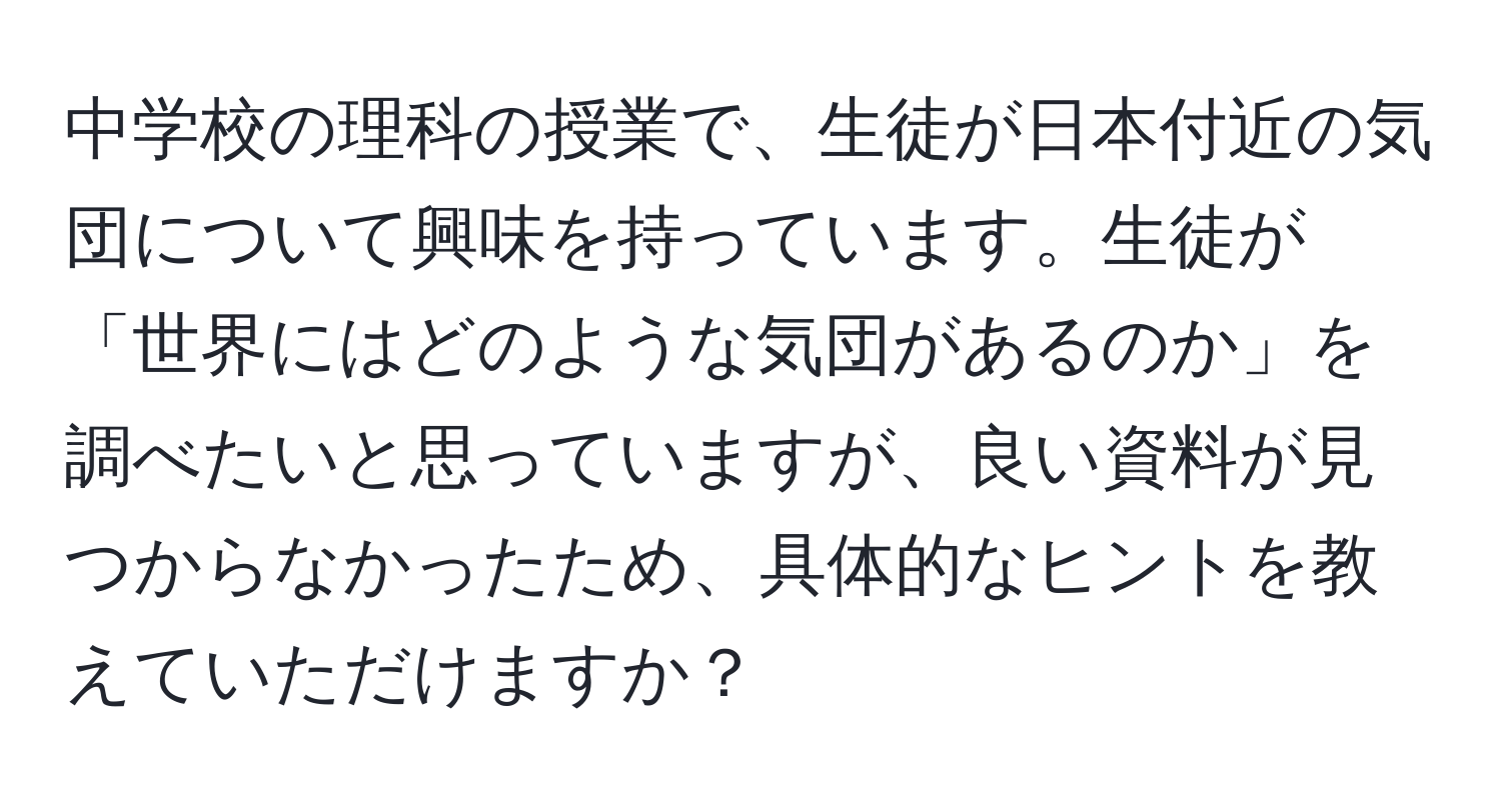 中学校の理科の授業で、生徒が日本付近の気団について興味を持っています。生徒が「世界にはどのような気団があるのか」を調べたいと思っていますが、良い資料が見つからなかったため、具体的なヒントを教えていただけますか？