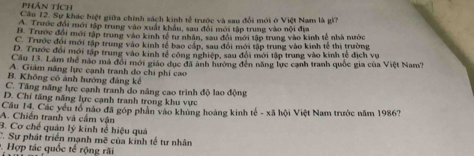 PHÂN Tích
Cầu 12. Sự khác biệt giữa chính sách kinh tế trước và sau đổi mới ở Việt Nam là gi?
A. Trước đổi mới tập trung vào xuất khẩu, sau đổi mới tập trung vào nội địa
B. Trước đổi mới tập trung vào kinh tế tư nhân, sau đổi mới tập trung vào kinh tế nhà nước
C. Trước đổi mới tập trung vào kinh tế bao cấp, sau đổi mới tập trung vào kinh tế thị trường
D. Trước đổi mới tập trung vào kinh tế công nghiệp, sau đổi mới tập trung vào kinh tế dịch vụ
Cầu 13. Làm thể nào mà đổi mới giáo dục đã ảnh hưởng đến năng lực cạnh tranh quốc gia của Việt Nam?
A. Giảm năng lực cạnh tranh do chi phí cao
B. Không có ảnh hưởng đáng kế
C. Tăng năng lực cạnh tranh do nâng cao trình độ lao động
D. Chi tăng năng lực cạnh tranh trong khu vực
Cầu 14. Các yếu tổ nào đã góp phần vào khủng hoàng kinh tế - xã hội Việt Nam trước năm 1986?
A. Chiến tranh và cấm vận
B. Cơ chế quản lý kinh tế hiệu quả
C. Sự phát triển mạnh mẽ của kinh tế tư nhân
. Hợp tác quốc tế rộng rãi