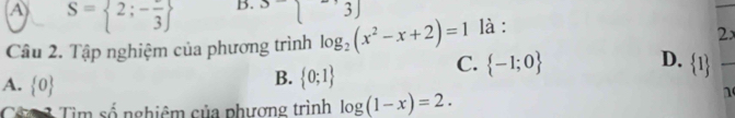 A S= 2;-frac 3 B. 3-sqrt() 3J
Câu 2. Tập nghiệm của phương trình log _2(x^2-x+2)=1 là :
2x
D.
C.  -1;0  1 _
A.  0
B.  0;1
Chan Tìm số nghiêm của phương trình log (1-x)=2. 
n