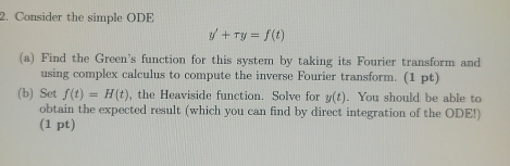 Consider the simple ODE
y'+ry=f(t)
(a) Find the Green's function for this system by taking its Fourier transform and 
using complex calculus to compute the inverse Fourier transform. (1 pt) 
(b) Set f(t)=H(t) , the Heaviside function. Solve for y(t). You should be able to 
obtain the expected result (which you can find by direct integration of the ODE!) 
(1 pt)