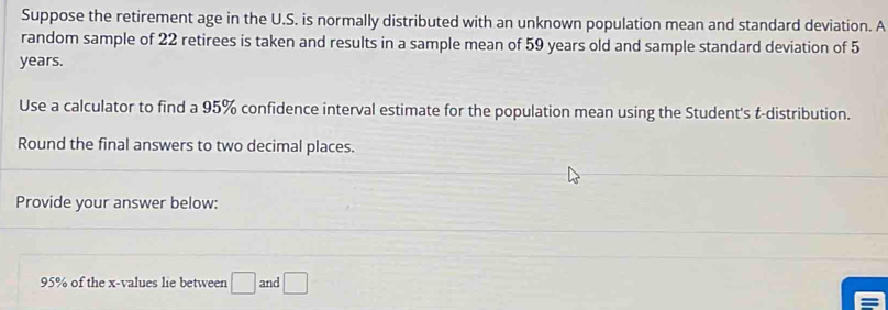 Suppose the retirement age in the U.S. is normally distributed with an unknown population mean and standard deviation. A 
random sample of 22 retirees is taken and results in a sample mean of 59 years old and sample standard deviation of 5
years. 
Use a calculator to find a 95% confidence interval estimate for the population mean using the Student's t-distribution. 
Round the final answers to two decimal places. 
Provide your answer below:
95% of the x -values lie between □ and □