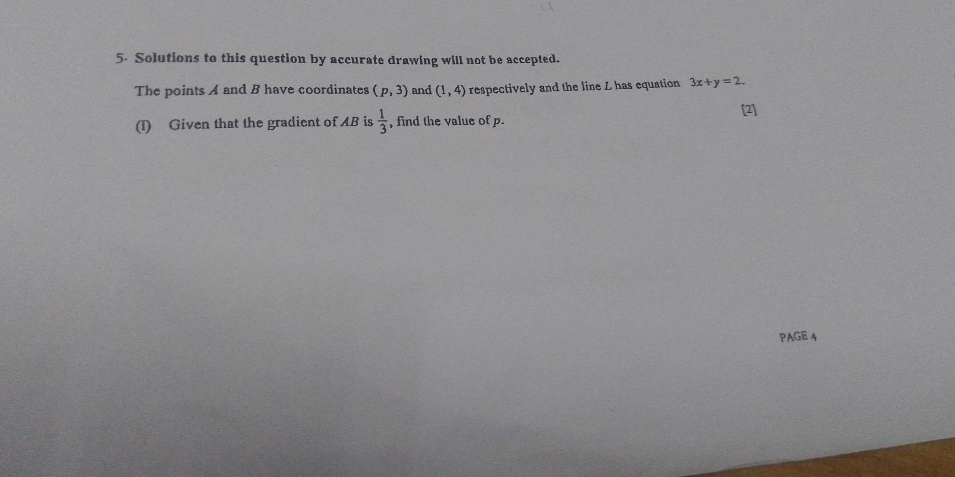 Solutions to this question by accurate drawing will not be accepted. 
The points A and B have coordinates (p,3) and (1,4) respectively and the line L has equation 3x+y=2. 
[2] 
(1) Given that the gradient of AB is  1/3  , find the value of p. 
PAGE 4