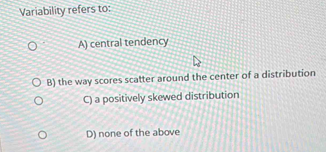 Variability refers to:
A) central tendency
B) the way scores scatter around the center of a distribution
C) a positively skewed distribution
D) none of the above