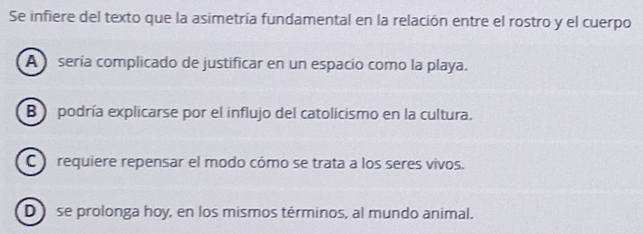 Se infiere del texto que la asimetría fundamental en la relación entre el rostro y el cuerpo
A sería complicado de justificar en un espacio como la playa.
B ) podría explicarse por el influjo del catolicismo en la cultura.
C requiere repensar el modo cómo se trata a los seres vivos.
D se prolonga hoy, en los mismos términos, al mundo animal.