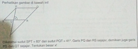 Perhatikan gambar di bawah ini! 
Diketahui sudut SPT=83° dan sudut PQT=41° *. Garis PQ dan RS sejajar, demikian juga garis
PS dan QT sejajar. Tentukan besar x!