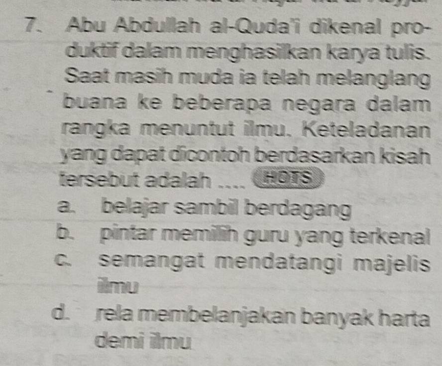 Abu Abdullah al-Quda'i dikenal pro-
duktif dalam menghasilkan karya tulis.
Saat masih muda ia telah melanglang
buana ke beberapa negara dalam
rangka menuntut ilmu. Keteladanan
yang dapat dicontoh berdasarkan kisah 
tersebut adalah ____ HOTS
a. belajar sambil berdagang
b. pintar memilih guru yang terkenal
c. semangat mendatangi majelis
ilmu
d. rela membelanjakan banyak harta
demi ilmu