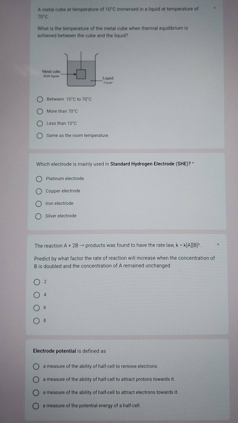 A metal cube at temperature of 10°C immersed in a liquid at temperature of
70°C
What is the temperature of the metal cube when thermal equilibrium is
achieved between the cube and the liquid?
Metal cube
Kinh Jagom Liquid
Cecate
Between 10°C to 70°C
More than 70°C
Less than 10°C
Same as the room temperature
Which electrode is mainly used in Standard Hydrogen Electrode (SHE)? *
Platinum electrode
Copper electrode
Iron electrode
Silver electrode
The reaction A+2B → products was found to have the rate law, k=k[A][B]^2. 
Predict by what factor the rate of reaction will increase when the concentration of
B is doubled and the concentration of A remained unchanged
2
4
6
8
Electrode potential is defined as
a measure of the ability of half-cell to remove electrons.
a measure of the ability of half-cell to attract protons towards it.
a measure of the ability of half-cell to attract electrons towards it
a measure of the potential energy of a half-cell.