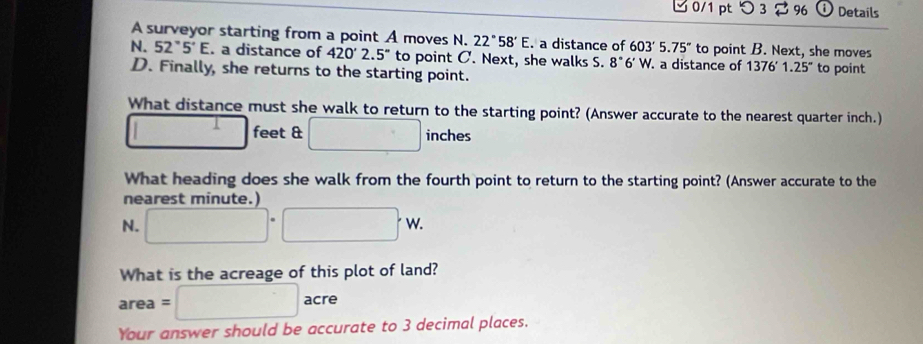 Details 
A surveyor starting from a point A moves N. 22°58'E. a distance of 603'5.75'' to point B. Next, she moves 
N. 52°5'E. a distance of 420'2.5'' to point C. Next, she walks S. 8°6' W. a distance of 1376'1.25'' to point 
D. Finally, she returns to the starting point. 
What distance must she walk to return to the starting point? (Answer accurate to the nearest quarter inch.)
1 feet & □ inches
What heading does she walk from the fourth point to return to the starting point? (Answer accurate to the 
nearest minute.) 
N. □ · □ · w. 
What is the acreage of this plot of land?
area=□ acre 

Your answer should be accurate to 3 decimal places.