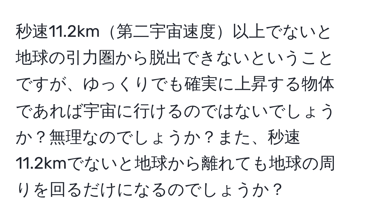 秒速11.2km第二宇宙速度以上でないと地球の引力圏から脱出できないということですが、ゆっくりでも確実に上昇する物体であれば宇宙に行けるのではないでしょうか？無理なのでしょうか？また、秒速11.2kmでないと地球から離れても地球の周りを回るだけになるのでしょうか？