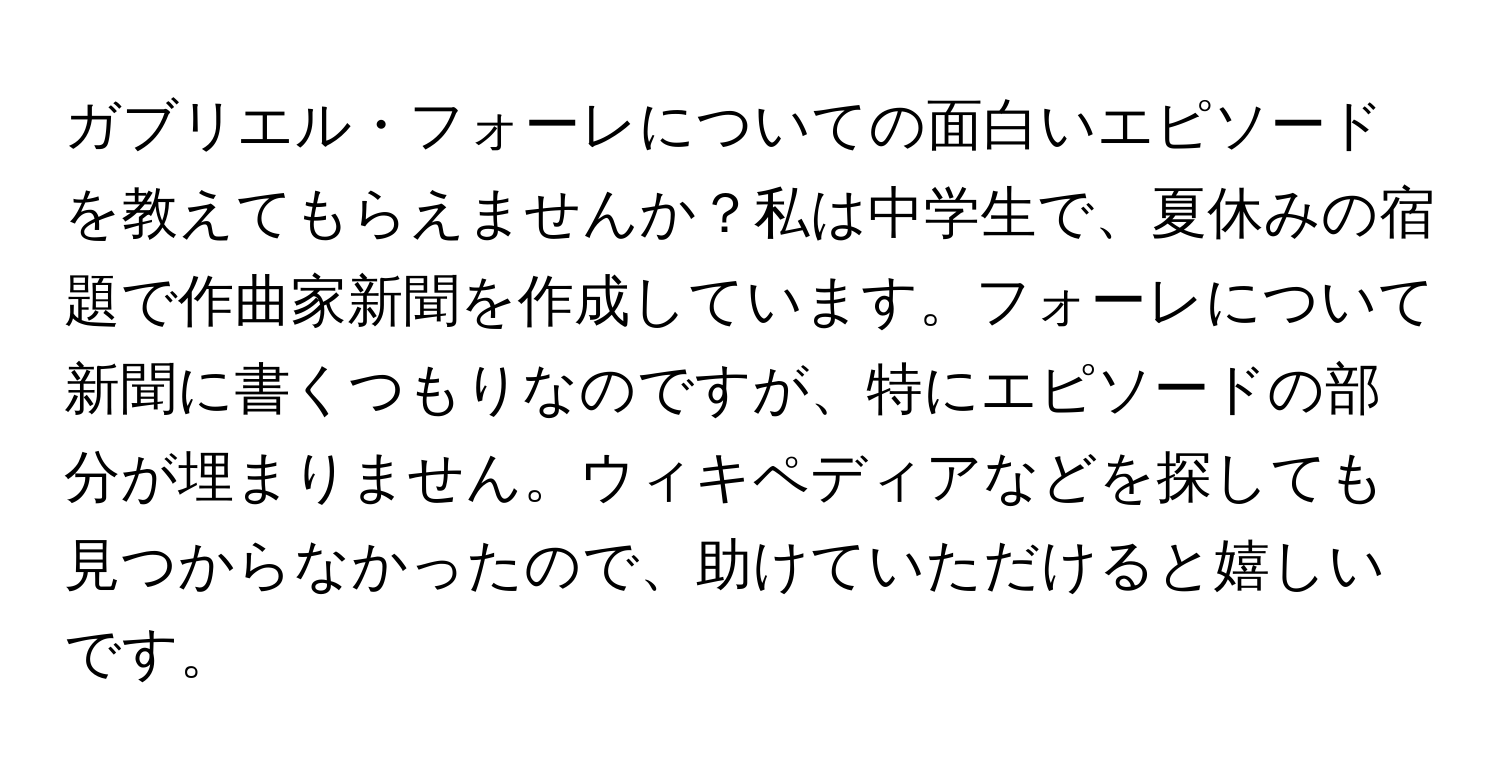 ガブリエル・フォーレについての面白いエピソードを教えてもらえませんか？私は中学生で、夏休みの宿題で作曲家新聞を作成しています。フォーレについて新聞に書くつもりなのですが、特にエピソードの部分が埋まりません。ウィキペディアなどを探しても見つからなかったので、助けていただけると嬉しいです。