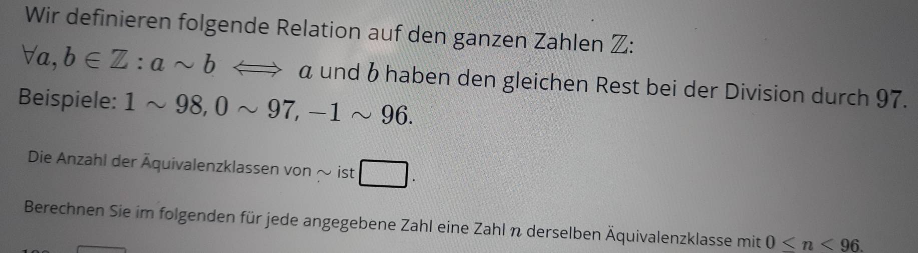 Wir definieren folgende Relation auf den ganzen Zahlen Z:
forall a, b∈ Z : asim bLongleftrightarrow a und 6 haben den gleichen Rest bei der Division durch 97. 
Beispiele: 1sim 98, 0sim 97, -1sim 96. 
Die Anzahl der Äquivalenzklassen von ~ ist □. 
Berechnen Sie im folgenden für jede angegebene Zahl eine Zahl n derselben Äquivalenzklasse mit 0 .