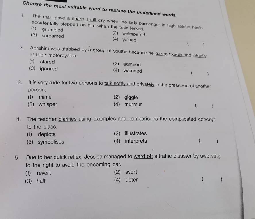 Choose the most suitable word to replace the underlined words.
1. The man gave a sharp shrill cry when the lady passenger in high stiletto heels
accidentally stepped on him when the train jerked.
(1) grumbled (2) whimpered
(3)screamed (4) yelped
 )
2. Abrahim was stabbed by a group of youths because he gazed fixedly and intently
at their motorcycles.
(1) stared (2) admired
(3)ignored (4) watched

3. It is very rude for two persons to talk softly and privately in the presence of another
person.
(1) mime (2) giggle
(3) whisper (4) murmur
( )
4. The teacher clarifies using examples and comparisons the complicated concept
to the class.
(1) depicts (2) illustrates
(3) symbolises (4) interprets  )
5. Due to her quick reflex, Jessica managed to ward off a traffic disaster by swerving
to the right to avoid the oncoming car.
(1) revert (2) avert
(3) halt (4) deter ( )