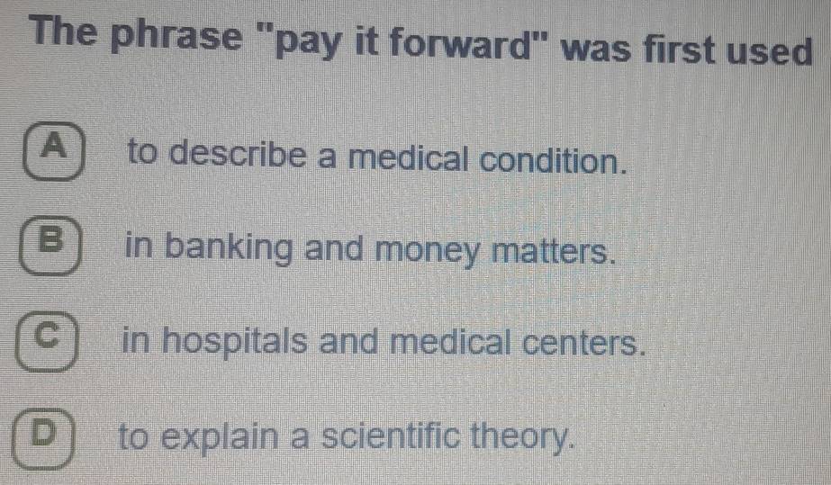 The phrase "pay it forward" was first used
Ato describe a medical condition.
B)in banking and money matters.
C in hospitals and medical centers.
D) to explain a scientific theory.