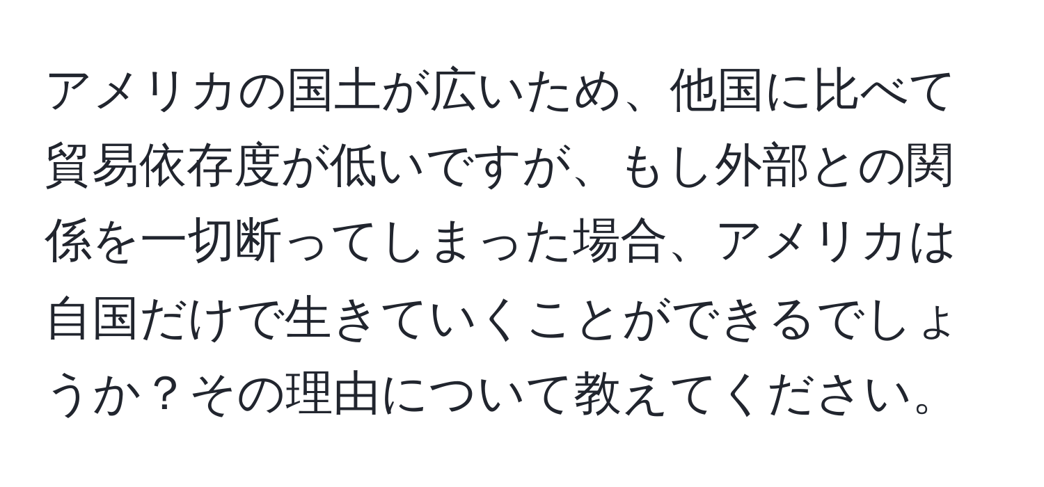 アメリカの国土が広いため、他国に比べて貿易依存度が低いですが、もし外部との関係を一切断ってしまった場合、アメリカは自国だけで生きていくことができるでしょうか？その理由について教えてください。