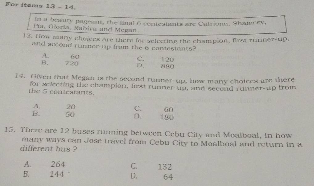 For items 13 - 14.
In a beauty pageant, the final 6 contestants are Catriona, Shamcey,
Pia, Gloria, Rabiya and Megan.
13. How many choices are there for selecting the champion, first runner-up,
and second runner-up from the 6 contestants?
A. 60 C. 120
B. 720 D. 880
14. Given that Megan is the second runner-up, how many choices are there
for selecting the champion, first runner-up, and second runner-up from
the 5 contestants.
A. 20 60
C.
B. 50 D. 180
15. There are 12 buses running between Cebu City and Moalboal, In how
many ways can Jose travel from Cebu City to Moalboal and return in a
different bus ?
A. 264 C. 132
B. 144 D. 64