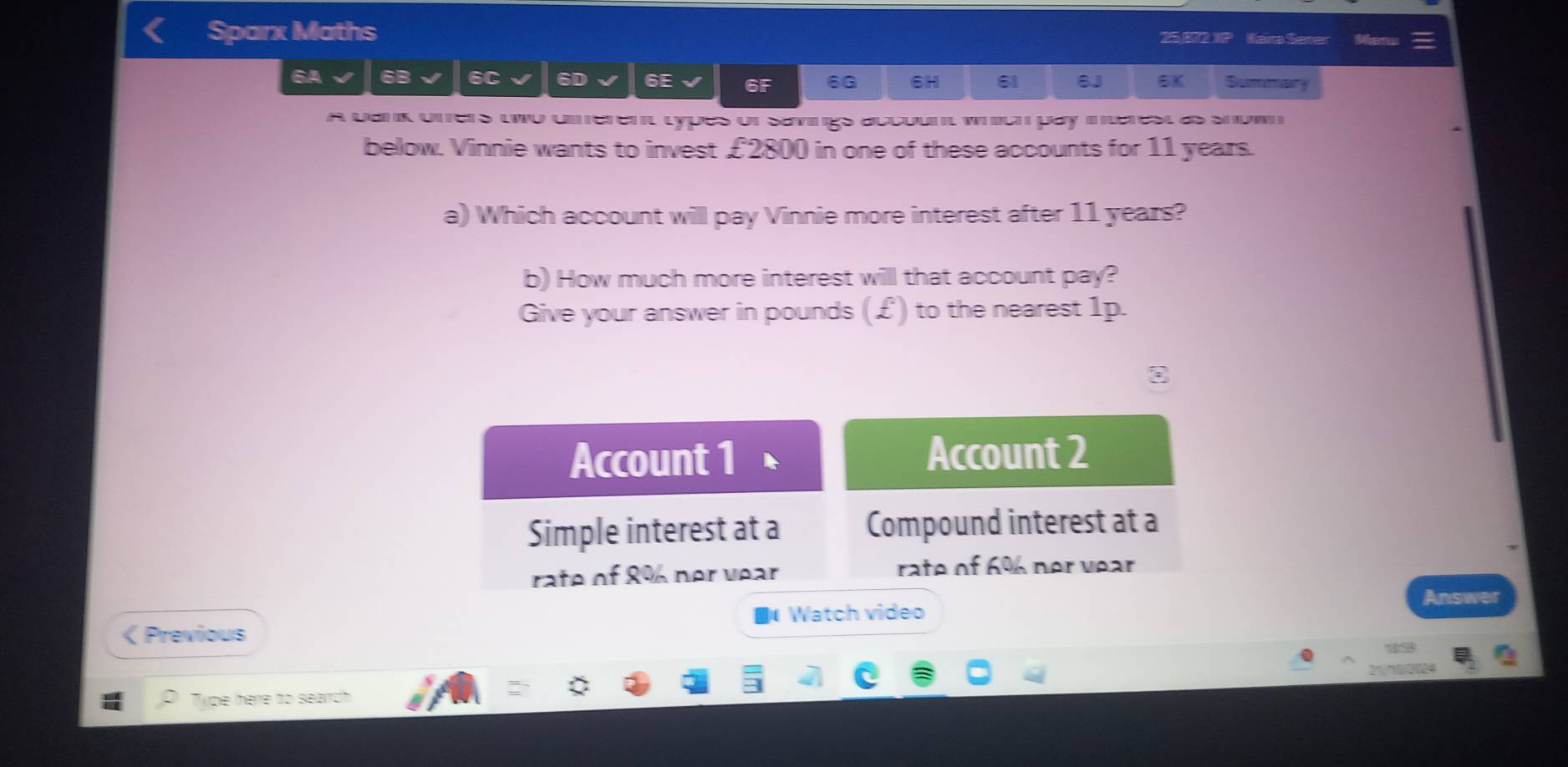 Sparx Maths 2m1 Kaira Semer Bni 
6A 6B 6C a 6D 6E 6F 6G 6H 61 6J 6K Summary 
A Uank uners wwo umeren types of savings accoun weuh pay inarest as shue 
below. Vinnie wants to invest £2800 in one of these accounts for 11 years. 
a) Which account will pay Vinnie more interest after 11 years? 
b) How much more interest will that account pay? 
Give your answer in pounds (£) to the nearest 1p. 
Account 2
Simple interest at a Compound interest at a 
rate of 8% 6 ner vear rate of 6% ner vear 
Answer 
€ Watch video 
< Previous 
Type here to search