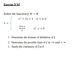 Exercise N°03
Either the function f: Rto R
xto beginarrayl x^2+3x+1ifx≥ 0  sin x/x ifx<0endarray.
1. Determine the domain of definition of f.
2. Determine the possible limit of fin+∈fty and+∈fty
3. Study the continuity of f in 0