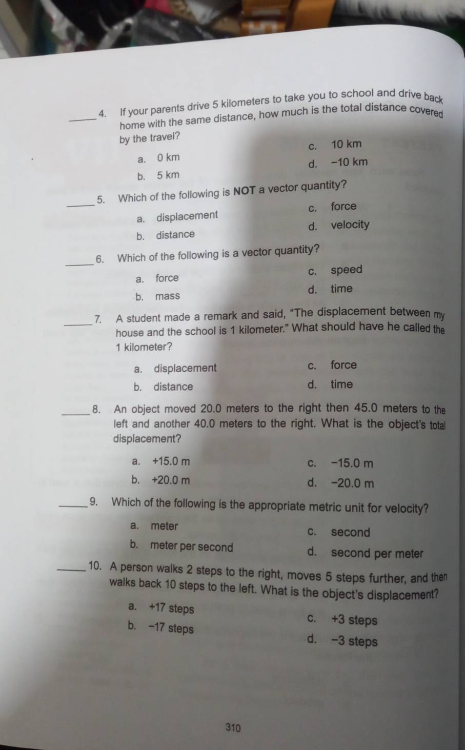 If your parents drive 5 kilometers to take you to school and drive back
_home with the same distance, how much is the total distance covered
by the travel?
a. 0 km c. 10 km
b. 5 km d. -10 km
_
5. Which of the following is NOT a vector quantity?
a. displacement c. force
b. distance d. velocity
_
6. Which of the following is a vector quantity?
a. force c. speed
d. time
b. mass
_
7. A student made a remark and said, “The displacement between my
house and the school is 1 kilometer." What should have he called the
1 kilometer?
a. displacement c. force
b. distance d. time
_8. An object moved 20.0 meters to the right then 45.0 meters to the
left and another 40.0 meters to the right. What is the object's total
displacement?
a. +15.0 m c. -15.0 m
b. +20.0 m d. -20.0 m
_9. Which of the following is the appropriate metric unit for velocity?
a. meter c. second
b. meter per second d. second per meter
_10. A person walks 2 steps to the right, moves 5 steps further, and then
walks back 10 steps to the left. What is the object's displacement?
a. +17 steps c. +3 steps
b. -17 steps d. -3 steps
310