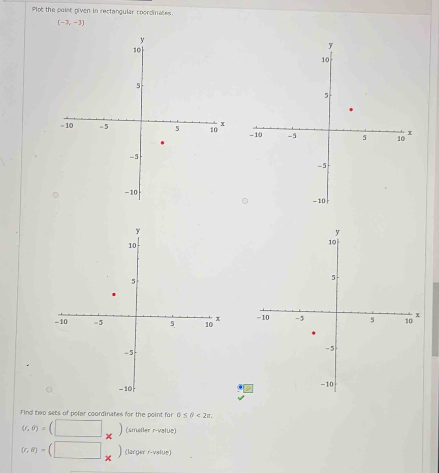 Plot the point given in rectangular coordinates.
(-3,-3)

Find two sets of polar coordinates for the point for 0≤ θ <2π.
(r,θ )= (smaller r-value)
(r,θ )= (larger r-value)