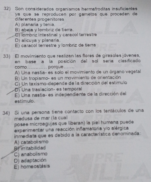 Son considerados organismos hermafroditas insuficientes
ya que se reproducén por gametos que proceden de
diferentes progenitores
A) planaria y tenia.
B) abeja y lombriz de tierra.
C) lombriz intestinal y caracol terrestre
D) alicuya y planaria.
E) caracol terrestre y lombriz de tierra
33) El movímiento que realízan las flores de girasoles jóvenes,
en base a la posición del sol seria clasificado
como_ porque_
A) Una nastia- es solo el movimiento de un órgano vegetal
B) Un tropismo- es un movimiento de orientación
C) Un taxismo-depende de la dirección del estimulo
D) Una traslacion- es temporal
E) Una nastía- es independiente de la dirección del
estímulo.
34) Si una persona tíene contacto con los tentáculos de una
medusa de mar (la cual
posee microagujas que liberan) la piel humana puede
experimentar una reacción inflamatoria y/o alérgica
inmediata que es debido a la característica denominada:
A) catabolismo
Birritabilidad
C) anabolismo
D) adaptación
E) homeostásis