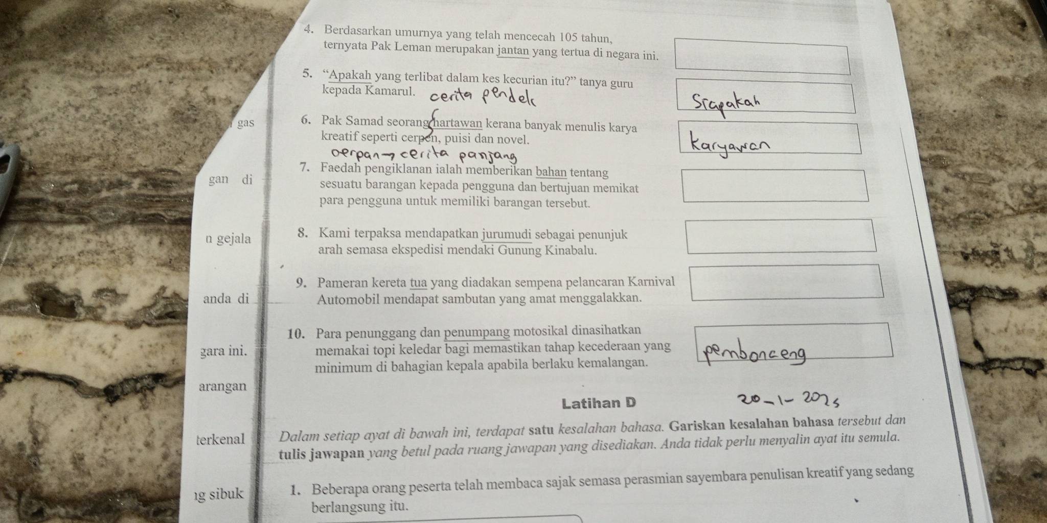 Berdasarkan umurnya yang telah mencecah 105 tahun, 
ternyata Pak Leman merupakan jantan yang tertua di negara ini. 
5. “Apakah yang terlibat dalam kes kecurian itu ?'' tanya guru 
kepada Kamarul. 
gas 6. Pak Samad seorang hartawan kerana banyak menulis karya 
kreatif seperti cerpen, puisi dan novel. 
7. Faedah pengiklanan ialah memberikan bahan tentang 
gan di sesuatu barangan kepada pengguna dan bertujuan memikat 
para pengguna untuk memiliki barangan tersebut. 
n gejala 8. Kami terpaksa mendapatkan jurumudi sebagai penunjuk 
arah semasa ekspedisi mendaki Gunung Kinabalu. 
9. Pameran kereta tua yang diadakan sempena pelancaran Karnival 
anda di Automobil mendapat sambutan yang amat menggalakkan. 
10. Para penunggang dan penumpang motosikal dinasihatkan 
gara ini. memakai topi keledar bagi memastikan tahap kecederaan yang 
minimum di bahagian kepala apabila berlaku kemalangan. 
arangan 
Latihan D 
terkenal Dalam setiap ayat di bawah ini, terdapat satu kesalahan bahasa. Gariskan kesalahan bahasa tersebut dan 
tulis jawapan yang betul pada ruang jawapan yang disediakan. Anda tidak perlu menyalin ayat itu semula. 
ıg sibuk 1. Beberapa orang peserta telah membaca sajak semasa perasmian sayembara penulisan kreatif yang sedang 
berlangsung itu.