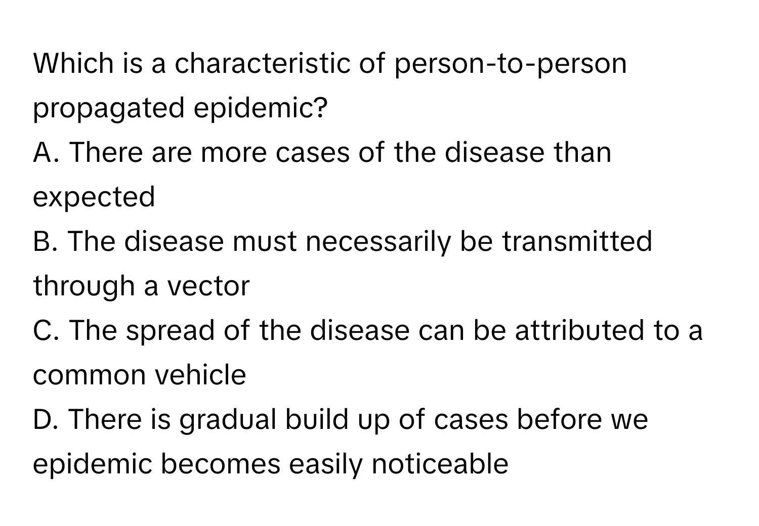 Which is a characteristic of person-to-person propagated epidemic?

A. There are more cases of the disease than expected
B. The disease must necessarily be transmitted through a vector
C. The spread of the disease can be attributed to a common vehicle
D. There is gradual build up of cases before we epidemic becomes easily noticeable