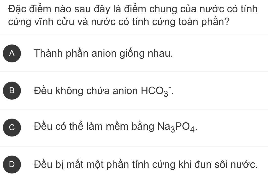 Đặc điểm nào sau đây là điểm chung của nước có tính
cứng vĩnh cửu và nước có tính cứng toàn phần?
A Thành phần anion giống nhau.
B Đều không chứa anion HCO_3^(-.
C Đều có thể làm mềm bằng Na_3)PO_4.
D Đều bị mất một phần tính cứng khi đun sôi nước.