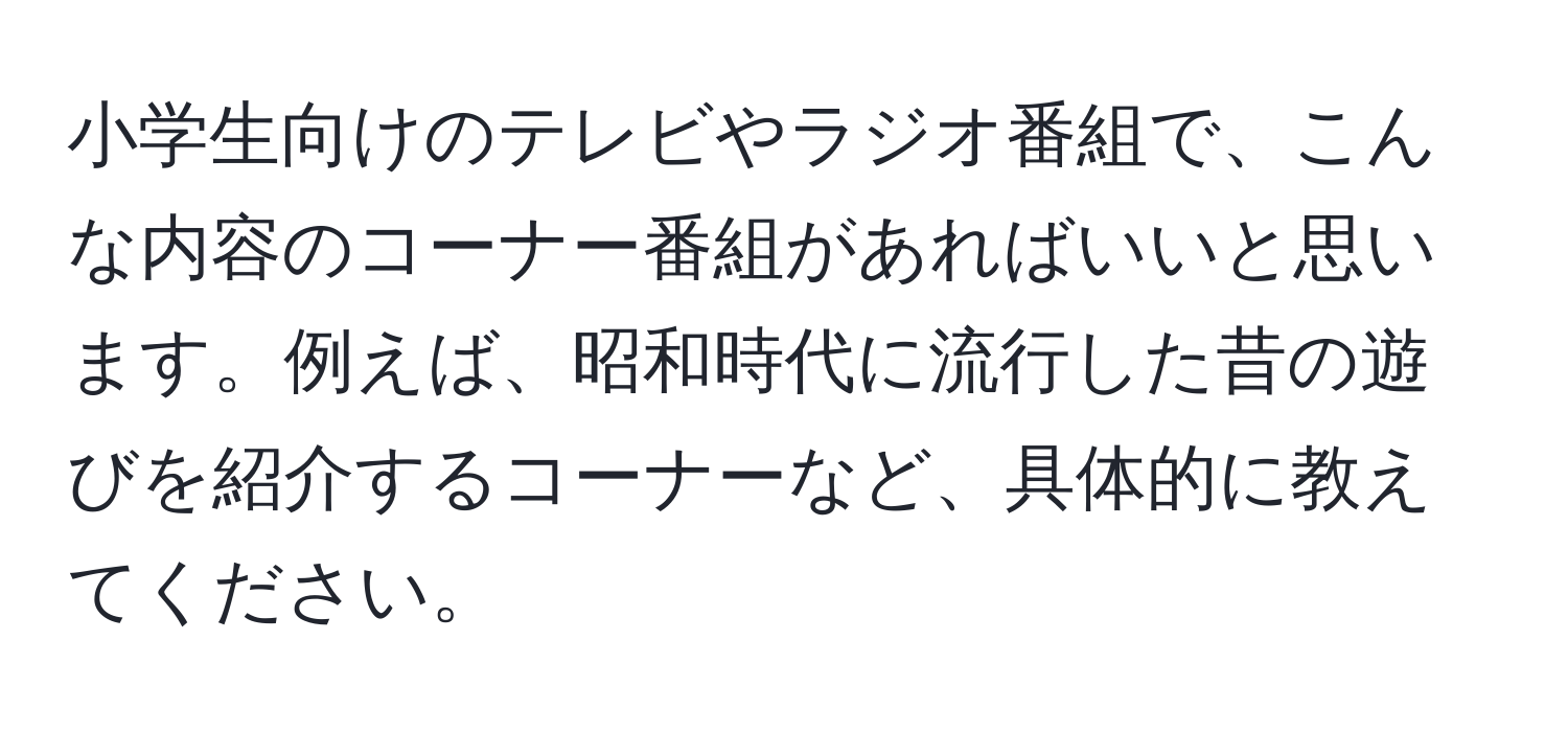 小学生向けのテレビやラジオ番組で、こんな内容のコーナー番組があればいいと思います。例えば、昭和時代に流行した昔の遊びを紹介するコーナーなど、具体的に教えてください。