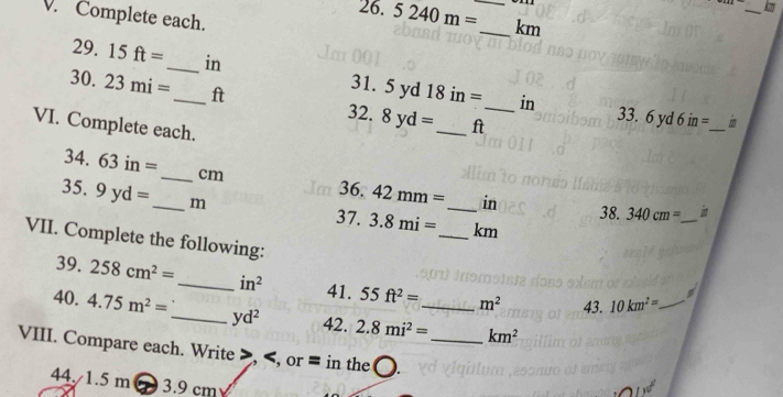 Complete each. 
26. 5240m= _ _  km
29. 15ft= _in 31. 5 xrd 18in=
30. 23mi= _ ft

_ 
in 33. 6yd6in=
32. 8yd= _ ft _ 
VI. Complete each. 
34. 63in= _ cm 36. 42mm= _ in
35. 9yd= _ m
38. 340cm= _  i
37. 3.8mi= _  km
VII. Complete the following: 
39. 258cm^2= _  in^2 41. 55 ft^2= m^2 43. 10km^2= _ 
40. 4.75m^2= _  yd^2 42. 2.8mi^2= _  km^2
VIII. Compare each. Write , , or = in the ._ 
44. /1.5 m 3.9 cm