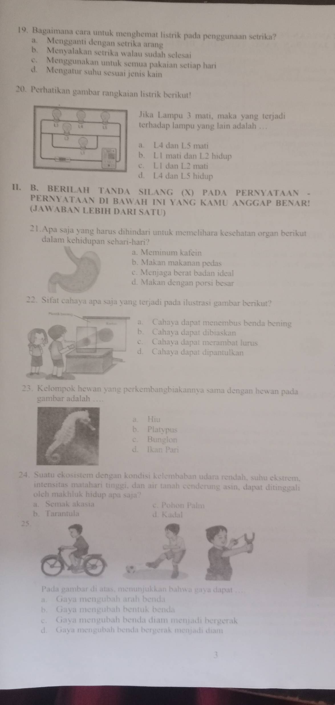 Bagaimana cara untuk menghemat listrik pada penggunaan setrika?
a. Mengganti dengan setrika arang
b. Menyalakan setrika walau sudah selesai
c. Menggunakan untuk semua pakaian setiap hari
d. Mengatur suhu sesuai jenis kain
20. Perhatikan gambar rangkaian listrik berikut!
Jika Lampu 3 mati, maka yang terjadi
terhadap lampu yang lain adalah …
a. L4 dan L5 mati
b. L1 mati dan L2 hidup
c. L1 dan L2 mati
d. L4 dan L5 hidup
II. B. BERILAH TANDA SILANG (X) PADA PERNYATAAN -
PERNYATAAN DI BAWAH INI YANG KAMU ANGGAP BENAR!
(JAWABAN LEBIH DARI SATU)
21.Apa saja yang harus dihindari untuk memelihara kesehatan organ berikut
dalam kehidupan sehari-hari?
a. Meminum kafein
b. Makan makanan pedas
c. Menjaga berat badan ideal
d. Makan dengan porsi besar
22. Sifat cahaya apa saja yang terjadi pada ilustrasi gambar berikut?
a. Cahaya dapat menembus benda bening
b. Cahaya dapat dibiaskan
c. Cahaya dapat merambat lurus
d. Cahaya dapat dipantulkan
23. Kelompok hewan yang perkembangbiakannya sama dengan hewan pada
gambar adalah …
a. Hiu
b. Platypus
c. Bunglon
d. Ikan Pari
24. Suatu ekosistem dengan kondisi kelembaban udara rendah, suhu ekstrem.
intensitas matahari tinggi, dan air tanah cenderung asin, dapat ditinggali
oleh makhluk hidup apa saja?
a. Semak akasia c. Pohon Palm
b. Tarantula d. Kadal
Pada gambar di atas, menunjukkan bahwa gaya dapat
a. Gaya mengubah arah benda
b. Gaya mengubah bentuk benda
c. Gaya mengubah benda diam menjadi bergerak
d. Gaya mengubah benda bergerak menjadi diam
3