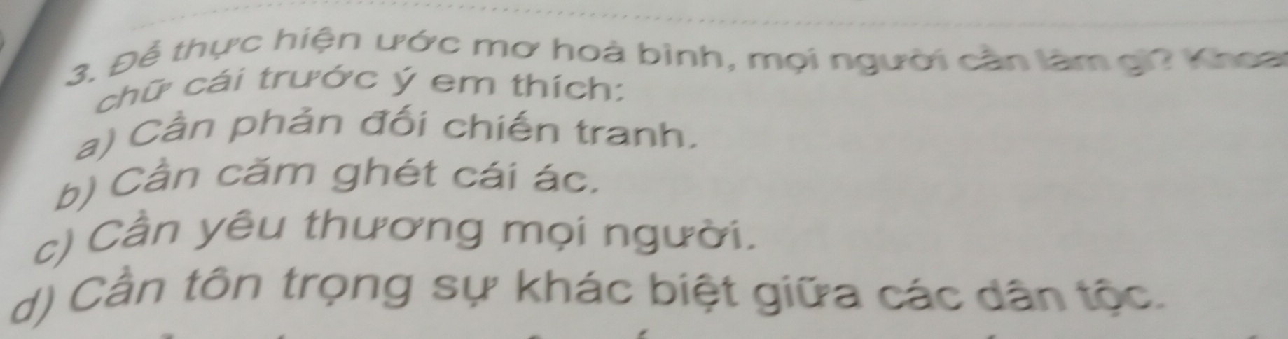 Để thực hiện ước mơ hoà bình, mọi người cần làm gi? Khoa
chữ cái trước ý em thích:
a) Cần phản đối chiến tranh.
b) Cần căm ghét cái ác.
c) Cần yêu thương mọi người.
d) Cần tôn trọng sự khác biệt giữa các dân tộc.