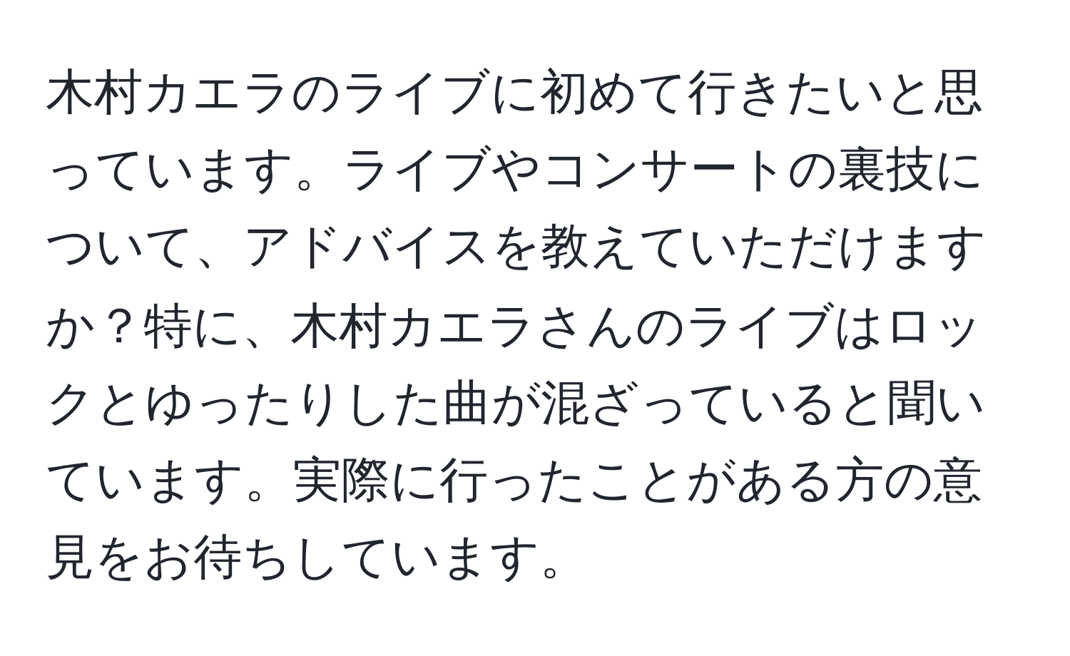 木村カエラのライブに初めて行きたいと思っています。ライブやコンサートの裏技について、アドバイスを教えていただけますか？特に、木村カエラさんのライブはロックとゆったりした曲が混ざっていると聞いています。実際に行ったことがある方の意見をお待ちしています。