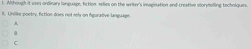 Although it uses ordinary language, fiction relies on the writer's imagination and creative storytelling techniques.
ll. Unlike poetry, fiction does not rely on figurative language.
A
B
C