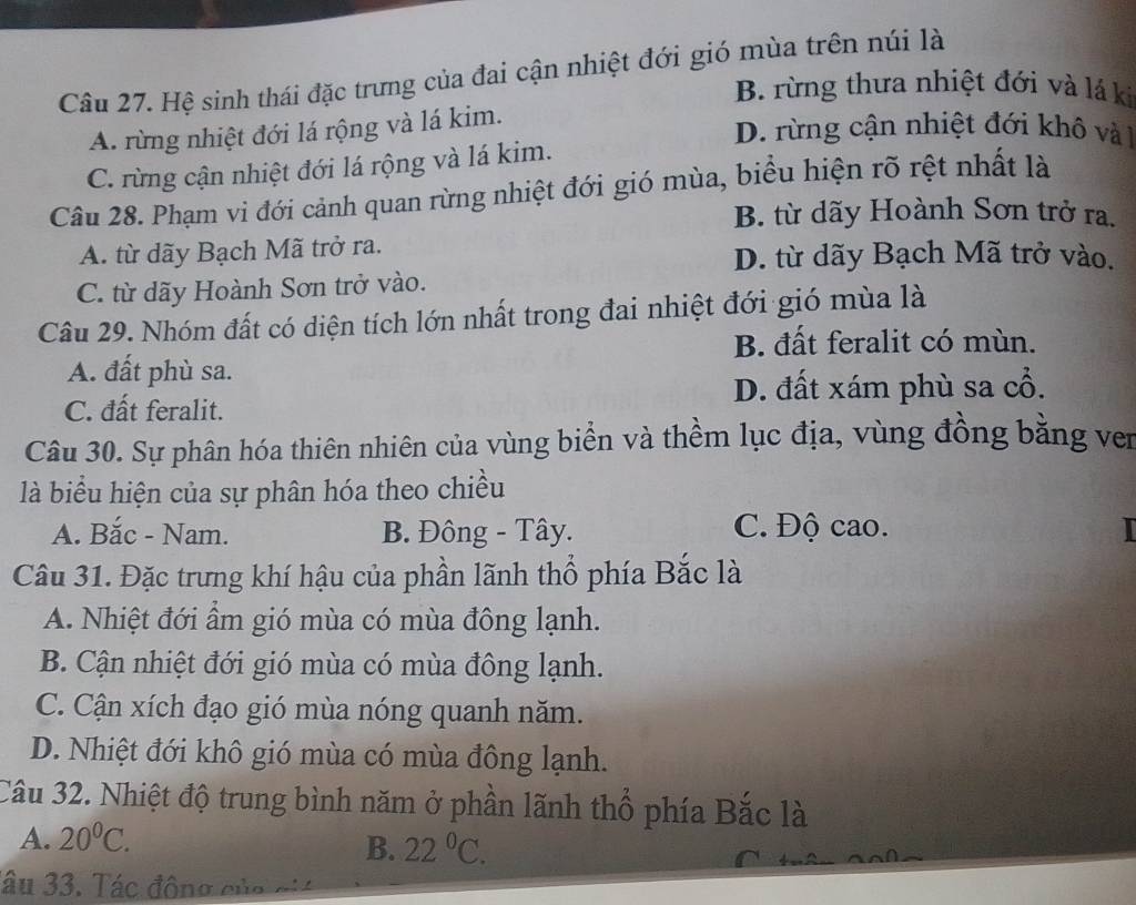 Hệ sinh thái đặc trưng của đai cận nhiệt đới gió mùa trên núi là
B. rừng thưa nhiệt đới và lá ki
A. rừng nhiệt đới lá rộng và lá kim.
D. rừng cận nhiệt đới khô và 1
C. rừng cận nhiệt đới lá rộng và lá kim.
Câu 28. Phạm vi đới cảnh quan rừng nhiệt đới gió mùa, biểu hiện rõ rệt nhất là
B. từ dãy Hoành Sơn trở ra.
A. từ dãy Bạch Mã trở ra. D. từ dãy Bạch Mã trở vào.
C. từ dãy Hoành Sơn trở vào.
Câu 29. Nhóm đất có diện tích lớn nhất trong đai nhiệt đới gió mùa là
B. đất feralit có mùn.
A. đất phù sa.
D. đất xám phù sa cổ.
C. đất feralit.
Câu 30. Sự phân hóa thiên nhiên của vùng biển và thềm lục địa, vùng đồng bằng ven
là biểu hiện của sự phân hóa theo chiều
A. Băc - Nam. B. Đông - Tây. C. Độ cao.
Câu 31. Đặc trưng khí hậu của phần lãnh thổ phía Bắc là
A. Nhiệt đới ẩm gió mùa có mùa đông lạnh.
B. Cận nhiệt đới gió mùa có mùa đông lạnh.
C. Cận xích đạo gió mùa nóng quanh năm.
D. Nhiệt đới khô gió mùa có mùa đông lạnh.
Câu 32. Nhiệt độ trung bình năm ở phần lãnh thổ phía Bắc là
A. 20^0C. 
B. 22°C. 
âu 33. Tác đông của ciá