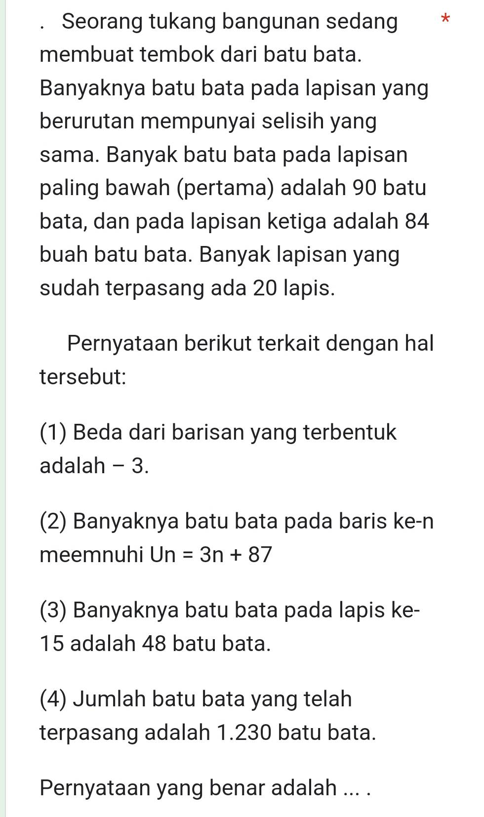 Seorang tukang bangunan sedang * 
membuat tembok dari batu bata. 
Banyaknya batu bata pada lapisan yang 
berurutan mempunyai selisih yang 
sama. Banyak batu bata pada lapisan 
paling bawah (pertama) adalah 90 batu 
bata, dan pada lapisan ketiga adalah 84
buah batu bata. Banyak lapisan yang 
sudah terpasang ada 20 lapis. 
Pernyataan berikut terkait dengan hal 
tersebut: 
(1) Beda dari barisan yang terbentuk 
adalah - 3. 
(2) Banyaknya batu bata pada baris ke-n 
meemnuhi Un=3n+87
(3) Banyaknya batu bata pada lapis ke- 
15 adalah 48 batu bata. 
(4) Jumlah batu bata yang telah 
terpasang adalah 1.230 batu bata. 
Pernyataan yang benar adalah ... .