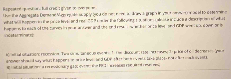 Repeated question: full credit given to everyone. 
Use the Aggregate Demand/Aggregate Supply (you do not need to draw a graph in your answer) model to determine 
what will happen to the price level and real GDP under the following situations (please include a description of what 
happens to each of the curves in your answer and the end result -whether price level and GDP went up, down or is 
indeterminate): 
A) Initial situation: recession. Two simultaneous events: 1- the discount rate increases; 2 - price of oil decreases (your 
answer should say what happens to price level and GDP after both events take place- not after each event). 
B) Initial situation: a recessionary gap; event: the FED increases required reserves;