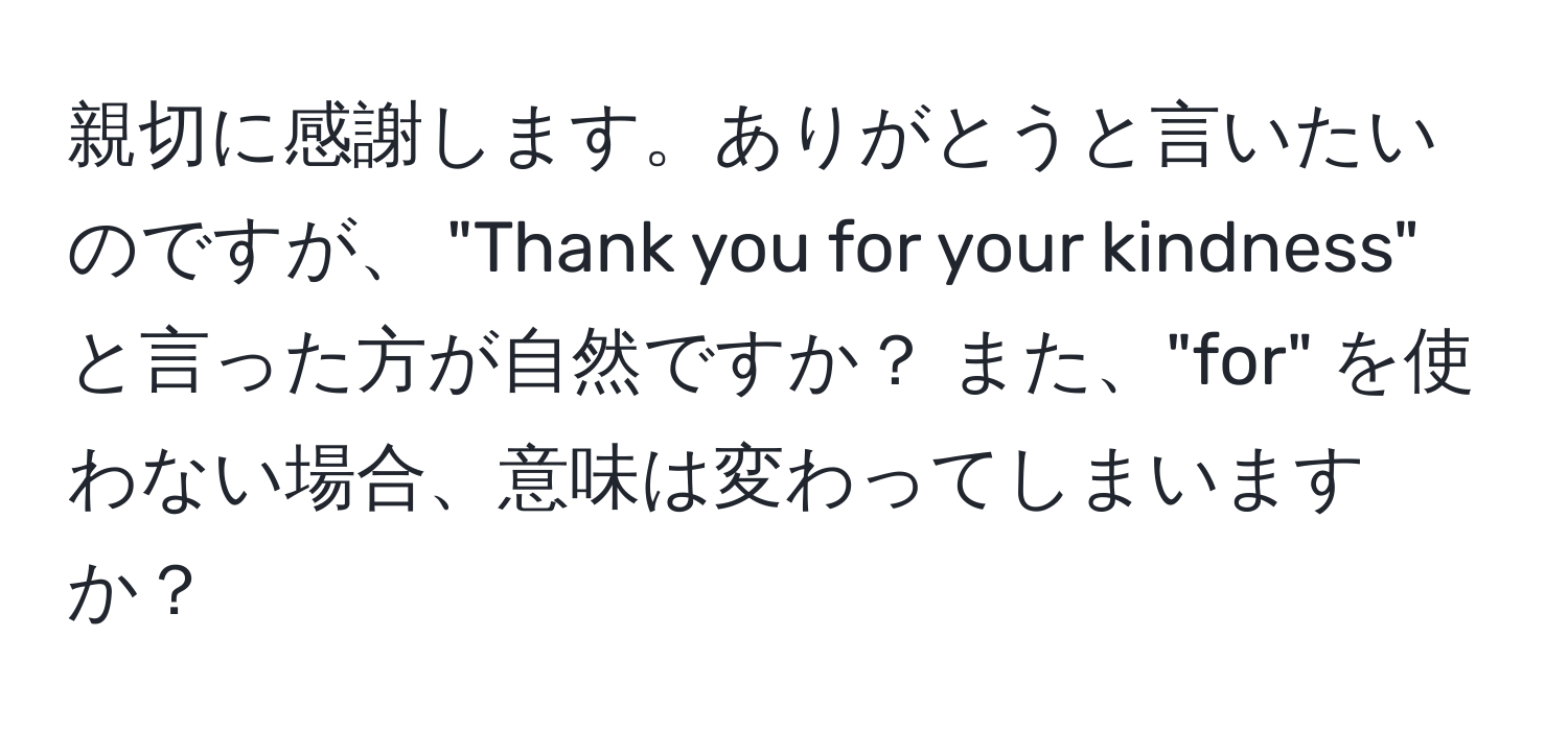 親切に感謝します。ありがとうと言いたいのですが、 "Thank you for your kindness" と言った方が自然ですか？ また、"for" を使わない場合、意味は変わってしまいますか？