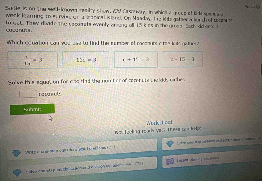 Video ⑤
Sadie is on the well-known reality show, Kid Castaway, in which a group of kids spends a
week learning to survive on a tropical island. On Monday, the kids gather a bunch of coconuts
to eat. They divide the coconuts evenly among all 15 kids in the group. Each kid gets 3
coconuts.
Which equation can you use to find the number of coconuts c the kids gather?
 c/15 =3
15c=3 c+15=3 c-15=3
Solve this equation for c to find the number of coconuts the kids gather.
□ coconuts
Submit
Work it out
Not feeling ready yet? These can help:
Write a one-step equation: word problems (71) Solve one-step addition and subtraction eqactions: wo
Solve one-step multiplication and division equations: wo. (73) Lessan: Solving equations